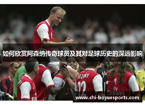 如何欣赏阿森纳传奇球员及其对足球历史的深远影响