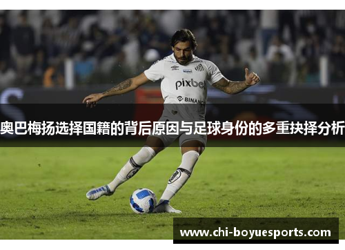奥巴梅扬选择国籍的背后原因与足球身份的多重抉择分析