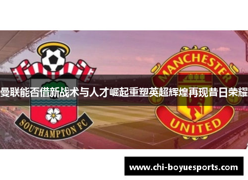 曼联能否借新战术与人才崛起重塑英超辉煌再现昔日荣耀