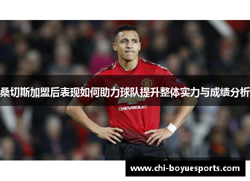 桑切斯加盟后表现如何助力球队提升整体实力与成绩分析