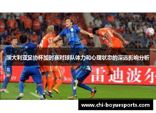 澳大利亚足协杯加时赛对球队体力和心理状态的深远影响分析