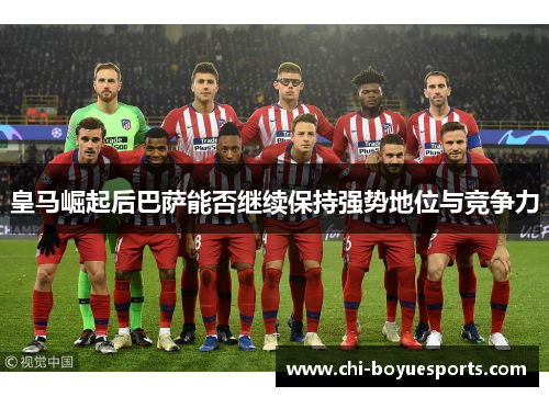 皇马崛起后巴萨能否继续保持强势地位与竞争力