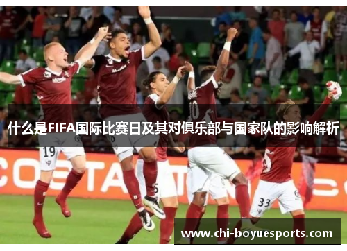 什么是FIFA国际比赛日及其对俱乐部与国家队的影响解析 什么是FIFA国际比赛日及其对俱乐部与国家队的影响解析