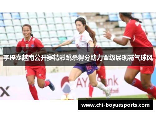 李梓嘉越南公开赛精彩跳杀得分助力晋级展现霸气球风