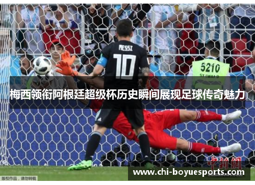 梅西领衔阿根廷超级杯历史瞬间展现足球传奇魅力
