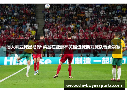 澳大利亚球星马修·莱基在亚洲杯关键进球助力球队晋级决赛