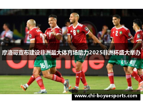 摩洛哥宣布建设非洲最大体育场助力2025非洲杯盛大举办