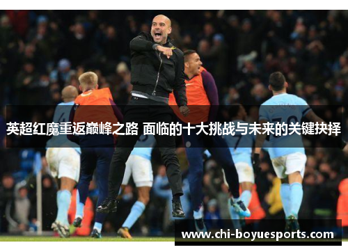 英超红魔重返巅峰之路 面临的十大挑战与未来的关键抉择