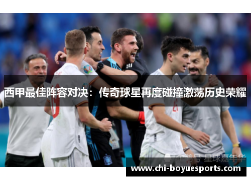 西甲最佳阵容对决：传奇球星再度碰撞激荡历史荣耀