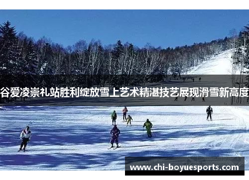 谷爱凌崇礼站胜利绽放雪上艺术精湛技艺展现滑雪新高度