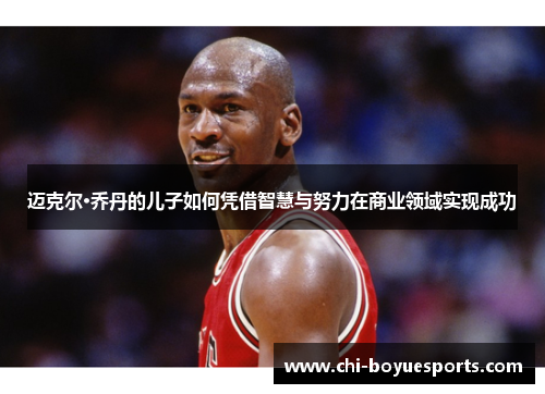 迈克尔·乔丹的儿子如何凭借智慧与努力在商业领域实现成功