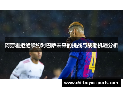 阿劳霍拒绝续约对巴萨未来的挑战与战略机遇分析