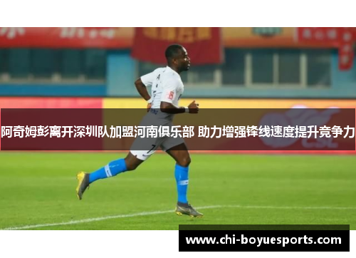 阿奇姆彭离开深圳队加盟河南俱乐部 助力增强锋线速度提升竞争力
